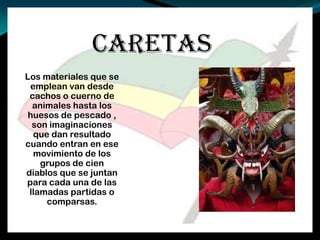 CARETAS
Los materiales que se
emplean van desde
cachos o cuerno de
animales hasta los
huesos de pescado ,
son imaginaciones
que dan resultado
cuando entran en ese
movimiento de los
grupos de cien
diablos que se juntan
para cada una de las
llamadas partidas o
comparsas.
 