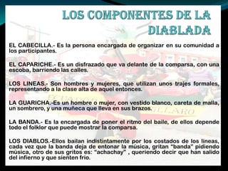EL CABECILLA.- Es la persona encargada de organizar en su comunidad a
los participantes.
EL CAPARICHE.- Es un disfrazado que va delante de la comparsa, con una
escoba, barriendo las calles.
LOS LINEAS.- Son hombres y mujeres, que utilizan unos trajes formales,
representando a la clase alta de aquel entonces.
LA GUARICHA.-Es un hombre o mujer, con vestido blanco, careta de malla,
un sombrero, y una muñeca que lleva en sus brazos.
LA BANDA.- Es la encargada de poner el ritmo del baile, de ellos depende
todo el folklor que puede mostrar la comparsa.
LOS DIABLOS.-Ellos bailan indistintamente por los costados de los líneas,
cada vez que la banda deja de entonar la música, gritan “banda” pidiendo
música, otro de sus gritos es: “achachay” , queriendo decir que han salido
del infierno y que sienten frio.
 
