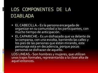 LOS COMPONENTES DE LA
DIABLADA
EL CABECILLA.- Es la persona encargada de
organizar en su comunidad a los participantes, con
mucho tiempo de anticipación.
EL CAPARICHE.- Es un disfrazado que va delante de
la comparsa, con una escoba, barriendo las calles y
los pies de las personas que están mirando, este
personaje esta en decadencia, porque pocas
personas se disfrazan de aquello.
LOS LINEAS.- Son hombres y mujeres, que utilizan
unos trajes formales, representando a la clase alta de
aquel entonces.