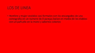 LOS DE LINEA
• Hombre y mujer vestidos casi formales son los encargados de una
coreografía en un numero de 8 parejas bailan en medio de los diablos
con un pañuelo en la mano y adornos colorios
 