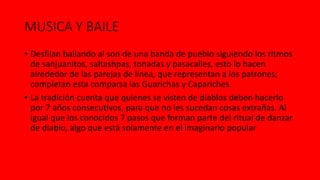 MUSICA Y BAILE
• Desfilan bailando al son de una banda de pueblo siguiendo los ritmos
de sanjuanitos, saltashpas, tonadas y pasacalles, esto lo hacen
alrededor de las parejas de línea, que representan a los patrones;
completan esta comparsa las Guarichas y Capariches.
• La tradición cuenta que quienes se visten de diablos deben hacerlo
por 7 años consecutivos, para que no les sucedan cosas extrañas. Al
igual que los conocidos 7 pasos que forman parte del ritual de danzar
de diablo, algo que está solamente en el imaginario popular
 