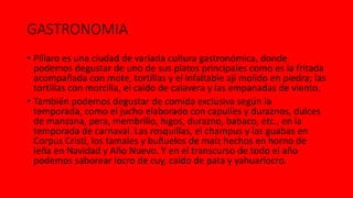GASTRONOMIA
• Píllaro es una ciudad de variada cultura gastronómica, donde
podemos degustar de uno de sus platos principales como es la fritada
acompañada con mote, tortillas y el infaltable ají molido en piedra; las
tortillas con morcilla, el caldo de calavera y las empanadas de viento.
• También podemos degustar de comida exclusiva según la
temporada, como el jucho elaborado con capulíes y duraznos, dulces
de manzana, pera, membrillo, higos, durazno, babaco, etc., en la
temporada de carnaval. Las rosquillas, el champus y las guabas en
Corpus Cristi, los tamales y buñuelos de maíz hechos en horno de
leña en Navidad y Año Nuevo. Y en el transcurso de todo el año
podemos saborear locro de cuy, caldo de pata y yahuarlocro.
 