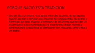 PORQUE NACIO ESTA TRADICION
• Una de ellas se refiere, “a la pelea entre dos caseríos, los de Marcos
Espinel acudían a cortejar a las mujeres de Tunguipamba, los padres y
hermanos de estas mujeres al enterarse de tal afrenta querían dar un
escarmiento a los enamoradizos; no encontraron mejor manera y
aprovechando la oscuridad se disfrazaron con máscaras, semejando a
un diablo”.
 