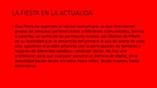 LA FIESTA EN LA ACTUALIDA
• Esta fiesta ha superado el núcleo comunitario ya que intervienen
grupos de personas pertenecientes a diferentes comunidades, barrios
o caseríos, así como de las parroquias rurales. Los Diablos de Píllaro
en su festividad que se desarrolla del primero al seis de enero de cada
año, aglutinan al pueblo pillareño con la participación de hombres y
mujeres de diferentes edades y condición social. No hay una
prohibición para que cualquier persona se disfrace de diablo, en la
actualidad bailan desde ancianos hasta niños, desde mujeres hasta
extranjeros.
 
