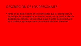DESCRIPCION DE LOS PERSONAJES
• Tanto en los diablos como en los disfrazados que los acompañan, la
simbología de sus atuendos y máscaras es muy rica y relacionada a la
globalidad de la fiesta. Esto conlleva a que muchos elementos fuera
de la tradición aparezcan como una necesidad de ser diferentes.
 