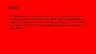 DIABLO
• En la parte superior de la cabeza llevan una coronilla elaborada con
cartón prensado y forrada de papel celofán, otros llevan pelucas
hechas con pelaje de animales o de cabuya; aunque en la actualidad
estos elementos han sido reemplazados por pelucas, sombreros o
paja plástica.
 