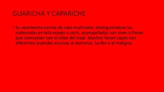 GUARICHA Y CAPARICHE
• Su vestimenta consta de ropa multicolor, distinguiéndose las
elaboradas en tela espejo o satín, acompañadas con vivos o flecos
que contrastan con el color del traje. Muchos llevan capas con
diferentes leyendas alusivas al demonio, lucifer o el maligno.
 