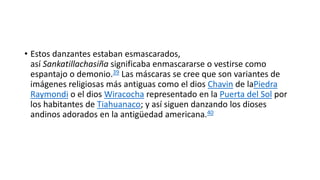 Modificación del catolicismo
 Con la llegada de la religión católica vinieron los conceptos de cielo e
infierno, el primero poblado de ángeles y arcángeles y el segundo poblado de
demonios y diablos. Los evangelizadores encontraron el Alajpacha y el
Ukupacha los cuales se superpusieron al cielo e infierno, intentando convertir
el Ukupacha en un lugar absolutamente malo. Sin un real infierno en la
cosmovisión andina, el diablo se convierte en un ser símbolo de rebelión. Y el
Anchanchu, el dueño de las minas que habita en el mundo inferior se convirtió
en el diablo occidental.
 En el hemisferio sur suceden los equinoccios de verano que es la fecha de
adoración al sol y se celebran Rituales de adoración al sol traídos por los
incas. El cual se presenta en fechas cercanas al 25 de diciembre.
 