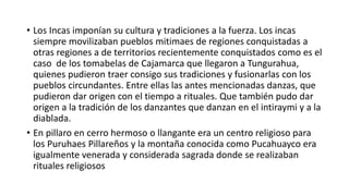  De este modo la diablada puede tener un origen ancestral de mas de 2000
años con el pueblo Uru y haber llegado por transmisión de la cultural hasta
pillarlo pues hay diabladas similares en otras partes del imperio inca el
Tahuantinsuyo donde se tiene la diablada de puno en Perú. La diablada de
Oruro en Bolivia y la fiesta de la Tirana en Chile donde los personajes son el
diablo.
 Con el pasar del tiempo la gente de otras comunidades comenzó a sentir
fascinación por los disfrazados y aprendieron los pasos de bailes. Y asi las tres
primeras comparsas fueron las de Guangibana, Marcos Espinel y Tunguipamba,
quienes bajaban al centro de la cuidad a bailar frente a la iglesia como
símbolo de rebeldía y hubo enfrentamientos entre comparsas por quien llega
primero a la calle principal frente al parque y frente a la iglesia. Se dice que
también se utilizo al diablo para espantar a los pretendientes de las novias,
hermanas e hijas en las quebradas para evitar el robo de las mujeres de modo
que cunado el pretendiente iba de visita saltaban desde la oscuridad
causando susto a las personas.
 Los personajes denominados de línea representaban los bailes de los criollos o
patronos de la haciendas como símbolo de burla de modo que los indígenas
imitaban al son de la música de banda que es la música de pueblo,
 
