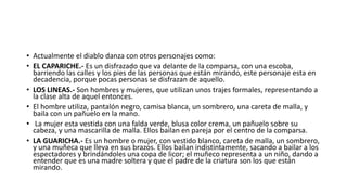 Modificación Cultural
 Con el incremento de gente interesada en participar en las partidas nuevos
barrios comenzado a participar, primero fueron los circundantes a los tres
barrios originales como son Chacate el Carmen, Guanguibana La paz, Santa
Marianita, Cochalo, Tunguipanba El Rosal. Rocafuerte, para luego incorporase
los barrios circundantes al centro del canton como son: Tres Esquinas, San
Andrés, Robalinopamba, La Florida, La primavera, San Vicente de Quilimbulo.
Dando de omento cerca de 16 partidas.
 Al aumentar los organizadores y la gente que participa en las diabladas, las
partidas dejaron de ser símbolo de la rebeldía para convertirse en festivales
de folcklor donde cualquier persona alquila o se arma un traje y baila
pagando en pequeño aporte económico. Llegando a participar anualmente
mas de 5000 disfrazados en los 6 que se celebra del 1 al 6 de enero.
 