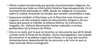  “Los primeros habitantes de la República de Bolivia, en especial los del alto que
eran de origen Mitimaes recorrían todo el continente Americano, hacia el sur y el
norte. Algún grupo debió radicarse en el cantón Píllaro, coincidencia del clima, su
danza de los diablos y la similitud en los colores de sus banderas”.
 “A finales de la década de los cuarenta, antes del terremoto del 5 de agosto de
1949, en fiesta de inocentes salía la LEGIÓN, que se encontraba representaba por
lo más ingenioso que la mente humana podía desarrollar. Teníamos al Cíclope, al
Duende, la Muerte, el Alma, la Caja Ronca, el Dos Caras, la Loca Viuda, el
Uñaguille y el Diablo. Se afirma que éste último personaje pudo para dar origen a
los Diablos de Píllaro”.
 “En los inicios de la Fiesta de las Flores y las Frutas, allá por la década de los
cincuenta, participó en el desfile una delegación del Ballet Nacional de Bolivia,
representando a la Diablada del Carnaval de Oruro. Se tomaron e imitaron algunos
elementos, ya que a esta celebración acude gente de Píllaro”.
 “En los inicios de la Fiesta de las Flores y las Frutas, allá por la década de los
cincuenta, participó en el desfile una delegación del Ballet Nacional de Bolivia,
representando a la Diablada del Carnaval de Oruro. Se tomaron e imitaron algunos
elementos, ya que a esta celebración acude gente de Píllaro”.
 