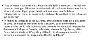  “Al inicio del nuevo año, que coincide con la fiesta de los inocentes, la gente de Píllaro creen
que el cielo se abre y realizan un rito donde llegan al límite de su comprensión, de su poder de
resistencia y mentalidad. ésta práctica les da fuerza y poderes sobrenaturales; se disfrazan y
llevan una máscara semejando al ser que más temen, danzan para mofarse, pensando con esto
tener el control sobre el maligno”.
 Una de ellas se refiere, “a la pelea entre dos caseríos, los de Marcos Espinel acudían a cortejar a
las mujeres de Tunguipamba, los padres y hermanos de estas mujeres al enterarse de tal afrenta
querían dar un escarmiento a los enamoradizos; no encontraron mejor manera y aprovechando
la oscuridad se disfrazaron con máscaras, semejando a un diablo”.
 