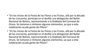 Origen cultural ancestral Aimara
 Una primera teoría sugiere que esta danza tendría como antecedente una danza ritual realizada en las
fiestas aimaras a la Pachamama. la fiesta del ciclo agrario de siembra y cosecha en honor a
la Pachamama. La Pachamama es una divinidad protectora que representa a la Tierra y la naturaleza y
favorece la fecundidad y la fertilidad.
 En la cosmovisión aymara Alajpacha es el mundo de arriba, Manqapacha o Uku Pacha el mundo de abajo,
y Akapacha el mundo donde viven los aymaras.
 El Ukupacha es el mundo de los muertos y de la oscuridad. Cuando mueren los andinos regresan a la
Pachamama por la boca de los volcanes donde se reincorpora el hijo muerto al seno de la madre Tierra
para reencarnarse en otro ser.
 En el Ukupacha habitan los Anchanchus, los cuales son dueños de la minas y al cual debe pedirse permiso
para explotar una mina. Una leyenda narra que el Anchanchu tiene nariz de cerdo y cuernos de becerro;
y otras veces se presenta como un viejito que ofrece tesoros. Para vivir en armonía entre el mundo de
arriba y el abajo, los aymaras también deben agradecer a la tierra mediante ofrendas y pagos a
la Pachamama.36 La danza se vincularía con el mito del Anchanchu,37 una deidad del folclore
aimara,38nombrándose a veces la Danza del Anchanchu.
 