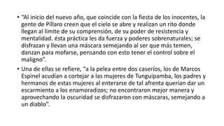  Estos danzantes estaban enmascarados, así Sankatillachasiña significaba
enmascararse o vestirse como espantajo o demonio.39 Las máscaras se cree
que son variantes de imágenes religiosas más antiguas como el dios Chavin de
la Piedra Raymondi o el dios Wiracocha representado en la Puerta del Sol por
los habitantes de Tiahuanaco; y así siguen danzando los dioses andinos
adorados en la antigüedad americana.40
 