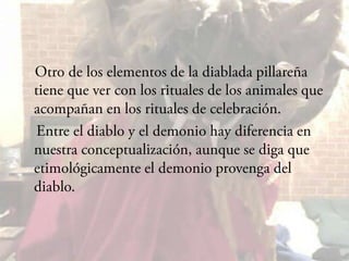 Otro de los elementos de la diablada pillareña tiene que ver con los rituales de los animales que acompañan en los rituales de celebración.    Entre el diablo y el demonio hay diferencia en nuestra conceptualización, aunque se diga que etimológicamente el demonio provenga del diablo.