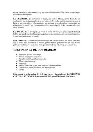 crema, un pañuelo sobre su cabeza, y una mascarilla de malla. Ellos bailan en pareja por
el centro de la comparsa.

LA GUARICHA.- Es un hombre o mujer, con vestido blanco, careta de malla, un
sombrero, y una muñeca que lleva en sus brazos. Ellos bailan indistintamente, sacando a
bailar a los espectadores y brindándoles una copa de licor; el muñeco representa a un
niño, dando a entender que es una madre soltera y que el padre de la criatura son los que
están mirando.

LA BANDA.- Es la encargada de poner el ritmo del baile, de ellos depende todo el
folklor que puede mostrar la comparsa, por eso son contratadas con mucha anticipación,
y cada comparsa va con su banda.

LOS DIABLOS.- Ellos bailan indistintamente por los costados de los líneas, cada vez
que la banda deja de entonar la música, gritan “banda” pidiendo música, otro de sus
gritos es: “achachay” , queriendo decir que han salido del infierno y que sienten frio.

VESTIMENTA DE LOS DIABLOS:
       Zapatillas de lona color negro.
       Medias color carne talla única.
       Pantalón corto ¾ con flecos dorados.
       Blusa o camiseta roja.
       Una capa.
       Acial o fuete, con el que hace asustar a los espectadores.
       Coronilla de cartón, adornada con papel celofán.
       Careta.

Esta comparsa se la realiza del 1 al 6 de enero, y fue declarada PATRIMONIO
CULTURAL INTANGIBLE, en enero del 2009, por el Ministerio de Cultura.
 