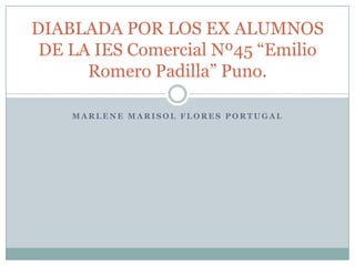 DIABLADA POR LOS EX ALUMNOS
 DE LA IES Comercial Nº45 “Emilio
      Romero Padilla” Puno.

    MARLENE MARISOL FLORES PORTUGAL
 