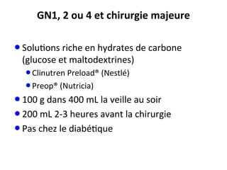 GN1,	
  2	
  ou	
  4	
  et	
  chirurgie	
  majeure	
  
• Solu;ons	
  riche	
  en	
  hydrates	
  de	
  carbone	
  
(glucose	
  et	
  maltodextrines)	
  
• Clinutren	
  Preload®	
  (Nestlé)	
  
• Preop®	
  (Nutricia)	
  
• 100	
  g	
  dans	
  400	
  mL	
  la	
  veille	
  au	
  soir	
  
• 200	
  mL	
  2-­‐3	
  heures	
  avant	
  la	
  chirurgie	
  
• Pas	
  chez	
  le	
  diabé;que	
  
 