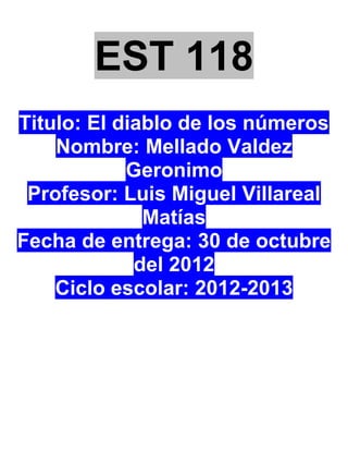 EST 118
Titulo: El diablo de los números
    Nombre: Mellado Valdez
            Geronimo
 Profesor: Luis Miguel Villareal
              Matías
Fecha de entrega: 30 de octubre
             del 2012
    Ciclo escolar: 2012-2013
 