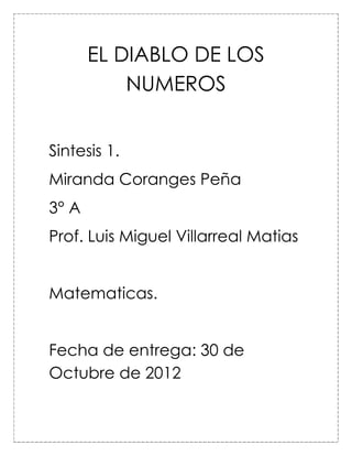 EL DIABLO DE LOS
           NUMEROS


Sintesis 1.
Miranda Coranges Peña
3° A
Prof. Luis Miguel Villarreal Matias


Matematicas.


Fecha de entrega: 30 de
Octubre de 2012
 