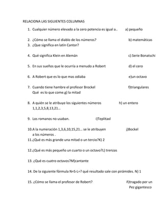 RELACIONA LAS SIGUIENTES COLUMNAS

  1. Cualquier número elevado a la cero potencia es igual a..      a) pequeño

  2. ¿Cómo se llama el diablo de los números?                         b) matemáticas
  3. ¿Que significa en latín Cantor?

  4. Qué significa Klein en Alemán                                   c) Serie Bonatschi

  5. En sus sueños que le ocurría a menudo a Robert                   d) el cero

  6. A Robert que es lo que mas odiaba                                e)un octavo

  7. Cuando tiene hambre el profesor Brockel                         f)triangulares
     Qué es lo que come.g) la mitad

  8. A quién se le atribuye los siguientes números              h) un entero
     1,1,2,3,5,8,13,21…

  9. Los romanos no usaban.                    i)Teplitaxl

  10.A la numeración 1,3,6,10,15,21… se le atribuyen                j)Bockel
     a los números .
  11.¿Qué es más grande una mitad o un tercio?K) 2

  12.¿Qué es más pequeño un cuarto o un octavo?L) trenzas

  13. ¿Qué es cuatro octavos?M)cantante

  14. De la siguiente fórmula N+S-L=? qué resultado sale con pirámides. N) 1

  15. ¿Cómo se llama el profesor de Robert?                         ñ)tragado por un
                                                                      Pez gigantesco
 