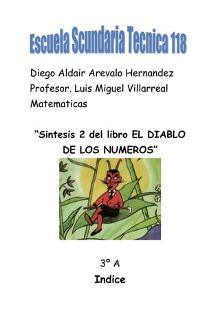 Diego Aldair Arevalo Hernandez
Profesor. Luis Miguel Villarreal
Matematicas


 “Sintesis 2 del libro EL DIABLO
       DE LOS NUMEROS”




                3º A
              Indice
 
