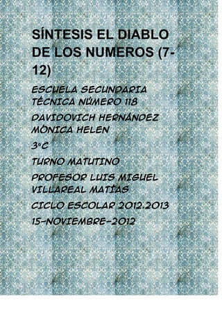 SÍNTESIS EL DIABLO
DE LOS NUMEROS (7-
12)
ESCUELA SECUNDARIA
TÉCNICA NÚMERO 118

DAVIDOVICH HERNÁNDEZ
MÓNICA HELEN

3º C

TURNO MATUTINO

PROFESOR LUIS MIGUEL
VILLAREAL MATÍAS

CICLO ESCOLAR 2012.2013

15-NOVIEMBRE-2012
 