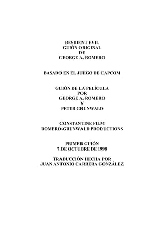 RESIDENT EVIL
GUIÓN ORIGINAL
DE
GEORGE A. ROMERO
BASADO EN EL JUEGO DE CAPCOM
GUIÓN DE LA PELÍCULA
POR
GEORGE A. ROMERO
Y
PETER GRUNWALD
CONSTANTINE FILM
ROMERO-GRUNWALD PRODUCTIONS
PRIMER GUIÓN
7 DE OCTUBRE DE 1998
TRADUCCIÓN HECHA POR
JUAN ANTONIO CARRERA GONZÁLEZ
 