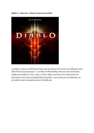 Diablo 3 + New Job – Monk พร้อมต ัวอย่างคลิปวิดโอ
                                               ี




                               ่
เกม Diablo 3 เป็ นเกมแนว RPG ซึงเคยประสบความสาเร็จมาตังแต่ภาคที่ 2 รูปแบบเกมภาคนี้ยังคงความเป็ น
                                                      ้
Action-RPG ในมุมมองสูงเช่นเคยibcbetและพัฒนากราฟิ กให ้ทันสมัยมากขึน ตอนแรกผู ้เล่นจะต ้องเลือก
                                                                  ้
                 ่                              ่                  ่
อาชีพตัวละครตามทีต ้องการ ได ้แก่ หมอผี, บาบาเรียน หรือนั กเวทย์ ซึงความสามารถของหมอผีจากที่
เปิ ดเผยนันสามารถขว ้างขวดยาเพิมพลังชีวตให ้กับผู ้เล่นคนอืน, ส่วนบาบาเรียนเน ้นการโจมตีเป็ นหลัก และ
          ้                    ่       ิ                   ่             ่
นั กเวทย์มความสามารถปล่อยพลังเวทย์เน ้นการโจมตีเป็ นหลัก
          ี
 