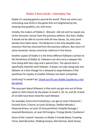 Diablo 3 Story Guide + Gameplay Tips
Diablo 3 is wowing gamers aournd the world. There are some very
interesting new thrills in the game that are heightened by the
amazing new graphics, art, and music.

Initially, the makers of Diablo 3 - Blizzard - did not wish to repeat any
of the character classes from the previous editions. But then, Diablo
3 would not be able to survive with all new classes. So, only some
tweaks have taken place. The Barbarian is the only playable class
character that has returned from the previous editions. But return of
some character classes cannot be ruled out in the future.

Another aspect of Diablo 3 is the three different followers (similar to
the henchman of Diablo 2). Followers can also carry a weapon this
time along with two rings and a special item. The special item is
specifically listed for each follower. A player can take along only one
follower at a time though he is allowed to swap followers if the
questlines for loyalty of another follower has been completed.

Confusing? It needn't be. Check out this pro Diablo 3 guide by a real
pro gamer

The easy part about followers is that each can get one out of three
spells or skills chosen by the player at levels 5, 10, 15, and 20. A total
of 12 skills have been listed for each follower.

For example, Eirena the Enchantress, can get at Level 5 Disorient /
Forceful Push / Charm; at Level 10 Decoy / Reflect Missiles /
Powered Armor; at Level 15 Focused Mind / Amplify Damage /
Lowered Resistance; at Level 20 Energize / Energy Bomb / Guidance!

Some of the 'coolest' monsters in Diablo 3 include Beast, Crawling
Torso, Dark Berserker, Walking Corpse, Dark Demon, Dark Vessel,
 