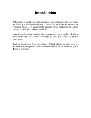 Introducción

A Robert no le gustan las matemáticas porque no las entiende. Una noche
un diablo que pretende mostrarle la ciencia de los números, ahora es un
comienzo novedoso y apasionante, durante varias noches, Robert sueña
sistemas numéricos cada vez increíbles.

Las matemáticas mostraron ser algo fascinantes, y en seguida, el diablo le
hará abandonar los tópicos escolares y hará que acceda a niveles
superiores.

Aquí se mostraran 6 noches donde Robert olvida su odio con las
matemáticas y empieza a usar sus conocimientos en los ejercicios que el
diablo le presenta.
 