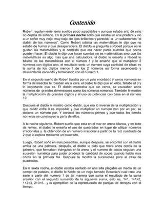 Contenido
Robert regularmente tenia sueños poco agradables y aunque estaba arto de esto
no dejaba de soñarlo. En la primera noche soñó que estaba en una pradera y vio
a un señor muy viejo, muy bajo, de ojos brillantes y parecido a un saltamontes “el
diablo de los números”. Como Robert odiaba las matemáticas le dijo que no
estaba de humor y que desapareciera. El diablo le preguntó a Robert porque no le
gustan las matemáticas y el contestó que era hacer puras cuentas que pocos
pueden hacer. El diablo le dijo que hacer cuentas no es matemáticas sino que las
matemáticas es algo mas que una calculadora, el diablo le enseño a Robert lo
básico de las matemáticas con el número 1 y le enseño que al multiplicar 2
números con dígitos uno, el resultado será: un numero cuya cantidad de cifras es
la suma de los dígitos menos 1 de los 2 números en forma ascendente y
descendente iniciando y terminando con el número 1.

En el segundo sueño de Robert bajaba por un palo encebado y varios números en
forma de insectos le rosaban en la cara, el diablo le dijo que en ellos, faltaba el 0 y
lo importante que es. El diablo mostraba que sin ceros, se causaban unos
números de grandes dimensiones como los números romanos. También le mostro
la multiplicación de grandes dígitos y el uso de potencias con base en el número
10.

Después el diablo le mostro como dividir, que era lo inverso de la multiplicación y
que dividir entre 0 es imposible y que multiplicar un numero non por un par, se
obtiene un número par. Y conoció los números primos y que todos los demás
números se construyen a partir de ellos.

A la noche siguiente, Robert sueña que esta en el mar en arena blanca, y en bote
de remos, el diablo le enseña el uso de quebrados en lugar de utilizar números
irracionales y la obtención de un numero irracional a partir de la raíz cuadrada de
2 que lo explica mediante un cuadrado.

Luego, Robert soñó en mas pesadillas, aunque después, se encontró con el diablo
arriba de una palmera, después, el diablo le pido que tirara unos cocos de la
palmera, que formaban triángulos en la arena y el numero de cocos seguían una
sucesión numérica para poder predecir la cantidad de cocos cuando había mas
cocos en la primera fila. Después le mostro la sucesiones para el caso de
cuadrados.

En la sexta noche, el diablo estaba sentado en una silla plegable en medio de un
campo de patatas, el diablo le habla de un viejo llamado Bonatschi cual crea una
serie a partir del numero 1 de tal manera que suma el resultado de la suma
anterior con el segundo sumando de la siguiente suma, esto es, 1=1, 1+1=2,
1+2=3, 2+3=5…y lo ejemplifico de la reproducción de parejas de conejos con el
tiempo.
 
