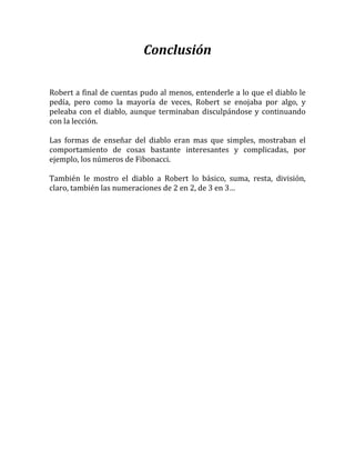 Conclusión

Robert a final de cuentas pudo al menos, entenderle a lo que el diablo le
pedía, pero como la mayoría de veces, Robert se enojaba por algo, y
peleaba con el diablo, aunque terminaban disculpándose y continuando
con la lección.

Las formas de enseñar del diablo eran mas que simples, mostraban el
comportamiento de cosas bastante interesantes y complicadas, por
ejemplo, los números de Fibonacci.

También le mostro el diablo a Robert lo básico, suma, resta, división,
claro, también las numeraciones de 2 en 2, de 3 en 3…
 