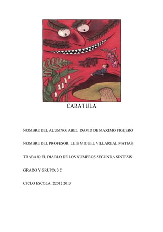 CARATULA



NOMBRE DEL ALUMNO: ABEL DAVID DE MAXIMO FIGUERO


NOMBRE DEL PROFESOR: LUIS MIGUEL VILLAREAL MATIAS


TRABAJO EL DIABLO DE LOS NUMEROS SEGUNDA SINTESIS


GRADO Y GRUPO: 3 C


CICLO ESCOLA: 22012 2013
 