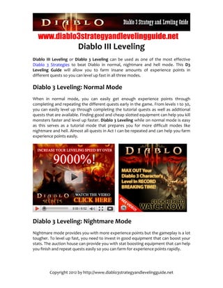 www.diablo3strategyandlevelingguide.net
                            Diablo III Leveling 
Diablo  III  Leveling  or  Diablo  3  Leveling  can  be  used  as  one  of  the  most  effective 
Diablo  3  Strategies  to  beat  Diablo  in  normal,  nightmare  and  hell  mode.  This  D3 
Leveling  Guide  will  allow  you  to  farm  insane  amounts  of  experience  points  in 
different quests so you can level up fast in all three modes. 

Diablo 3 Leveling: Normal Mode 
When  in  normal  mode,  you  can  easily  get  enough  experience  points  through 
completing and repeating the different quests early in the game. From levels 1 to 30, 
you  can  easily  level  up  through  completing  the  tutorial  quests  as  well  as  additional 
quests that are available. Finding good and cheap slotted equipment can help you kill 
monsters faster and level up faster. Diablo 3 Leveling while on normal mode is easy 
as  this  serves  as  a  tutorial  mode  that  prepares  you  for  more  difficult  modes  like 
nightmare and hell. Almost all quests in Act I can be repeated and can help you farm 
experience points easily. 




                                                                                                

Diablo 3 Leveling: Nightmare Mode 
Nightmare mode provides you with more experience points but the gameplay is a lot 
tougher. To level up fast, you need to invest in good equipment that can boost your 
stats. The auction house can provide you with stat boosting equipment that can help 
you finish and repeat quests easily so you can farm for experience points rapidly. 




          Copyright 2012 by http://www.diablo3strategyandlevelingguide.net 
 