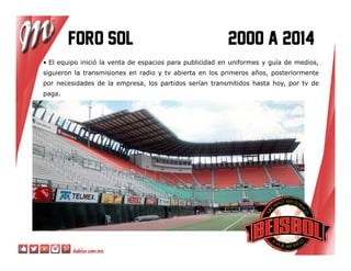 Foro sol 2000 a 2014Foro sol 2000 a 2014Foro sol 2000 a 2014Foro sol 2000 a 2014
• El equipo inició la venta de espacios para publicidad en uniformes y guía de medios,
siguieron la transmisiones en radio y tv abierta en los primeros años, posteriormente
por necesidades de la empresa, los partidos serían transmitidos hasta hoy, por tv de
paga.
 