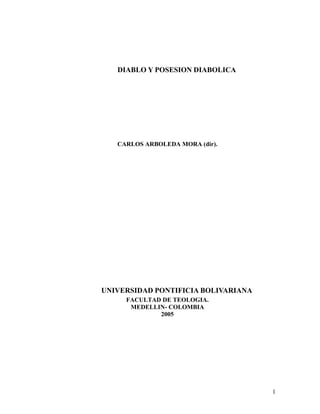 DIABLO Y POSESION DIABOLICA




   CARLOS ARBOLEDA MORA (dir).




UNIVERSIDAD PONTIFICIA BOLIVARIANA
     FACULTAD DE TEOLOGIA.
      MEDELLIN- COLOMBIA
             2005




                                     1
 