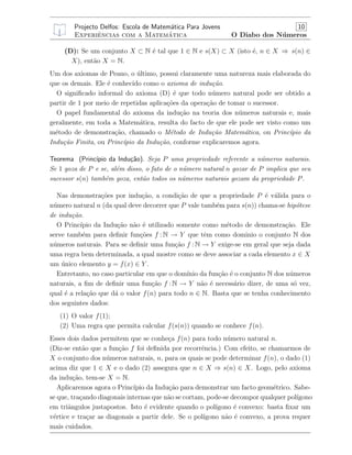 Projecto Delfos: Escola de Matem´atica Para Jovens 10
Experiˆencias com a Matem´atica O Diabo dos N´umeros
(D): Se um conjunto X ⊂ N ´e tal que 1 ∈ N e s(X) ⊂ X (isto ´e, n ∈ X ⇒ s(n) ∈
X), ent˜ao X = N.
Um dos axiomas de Peano, o ´ultimo, possui claramente uma natureza mais elaborada do
que os demais. Ele ´e conhecido como o axioma de indu¸c˜ao.
O signiﬁcado informal do axioma (D) ´e que todo n´umero natural pode ser obtido a
partir de 1 por meio de repetidas aplica¸c˜oes da opera¸c˜ao de tomar o sucessor.
O papel fundamental do axioma da indu¸c˜ao na teoria dos n´umeros naturais e, mais
geralmente, em toda a Matem´atica, resulta do facto de que ele pode ser visto como um
m´etodo de demonstra¸c˜ao, chamado o M´etodo de Indu¸c˜ao Matem´atica, ou Princ´ıpio da
Indu¸c˜ao Finita, ou Princ´ıpio da Indu¸c˜ao, conforme explicaremos agora.
Teorema (Princ´ıpio da Indu¸c˜ao). Seja P uma propriedade referente a n´umeros naturais.
Se 1 goza de P e se, al´em disso, o fato de o n´umero natural n gozar de P implica que seu
sucessor s(n) tamb´em goza, ent˜ao todos os n´umeros naturais gozam da propriedade P.
Nas demonstra¸c˜oes por indu¸c˜ao, a condi¸c˜ao de que a propriedade P ´e v´alida para o
n´umero natural n (da qual deve decorrer que P vale tamb´em para s(n)) chama-se hip´otese
de indu¸c˜ao.
O Princ´ıpio da Indu¸c˜ao n˜ao ´e utilizado somente como m´etodo de demonstra¸c˜ao. Ele
serve tamb´em para deﬁnir fun¸c˜oes f : N → Y que tˆem como dominio o conjunto N dos
n´umeros naturais. Para se deﬁnir uma fun¸c˜ao f : N → Y exige-se em geral que seja dada
uma regra bem determinada, a qual mostre como se deve associar a cada elemento x ∈ X
um ´unico elemento y = f(x) ∈ Y .
Entretanto, no caso particular em que o dom´ınio da fun¸c˜ao ´e o conjunto N dos n´umeros
naturais, a ﬁm de deﬁnir uma fun¸c˜ao f : N → Y n˜ao ´e necess´ario dizer, de uma s´o vez,
qual ´e a rela¸c˜ao que d´a o valor f(n) para todo n ∈ N. Basta que se tenha conhecimento
dos seguintes dados:
(1) O valor f(1);
(2) Uma regra que permita calcular f(s(n)) quando se conhece f(n).
Esses dois dados permitem que se conhe¸ca f(n) para todo n´umero natural n.
(Diz-se ent˜ao que a fun¸c˜ao f foi deﬁnida por recorrˆencia.) Com efeito, se chamarmos de
X o conjunto dos n´umeros naturais, n, para os quais se pode determinar f(n), o dado (1)
acima diz que 1 ∈ X e o dado (2) assegura que n ∈ X ⇒ s(n) ∈ X. Logo, pelo axioma
da indu¸c˜ao, tem-se X = N.
Aplicaremos agora o Princ´ıpio da Indu¸c˜ao para demonstrar um facto geom´etrico. Sabe-
se que, tra¸cando diagonais internas que n˜ao se cortam, pode-se decompor qualquer pol´ıgono
em triˆangulos justapostos. Isto ´e evidente quando o pol´ıgono ´e convexo: basta ﬁxar um
v´ertice e tra¸car as diagonais a partir dele. Se o pol´ıgono n˜ao ´e convexo, a prova requer
mais cuidados.
 