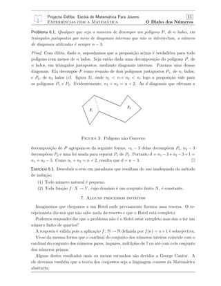 Projecto Delfos: Escola de Matem´atica Para Jovens 11
Experiˆencias com a Matem´atica O Diabo dos N´umeros
Problema 6.1. Qualquer que seja a maneira de decompor um pol´ıgono P, de n lados, em
triˆangulos justapostos por meio de diagonais internas que n˜ao se intersectam, o n´umero
de diagonais utilizadas ´e sempre n − 3.
Proof. Com efeito, dado n, suponhamos que a proposi¸c˜ao acima ´e verdadeira para todo
pol´ıgono com menos de n lados. Seja ent˜ao dada uma decomposi¸c˜ao do pol´ıgono P, de
n lados, em triˆangulos justapostos, mediante diagonais internas. Fixemos uma dessas
diagonais. Ela decomp˜oe P como reuni˜ao de dois pol´ıgonos justapostos P1, de n1 lados,
e P2, de n2 lados (cf. ﬁgura 3), onde n1 < n e n2 < n, logo a proposi¸c˜ao vale para
os pol´ıgonos P1 e P2. Evidentemente, n1 + n2 = n + 2. As d diagonais que efetuam a
Figura 3. Pol´ıgono n˜ao Convexo
decomposi¸c˜ao de P agrupam-se da seguinte forma: n1 − 3 delas decomp˜oem P1, n2 − 3
decomp˜oem P2 e uma foi usada para separar P1 de P2. Portanto d = n1 −3+n2 −3+1 =
n1 + n2 − 5. Como n1 + n2 = n + 2, resulta que d = n − 3.
Exerc´ıcio 6.1. Descobrir o erro em paradoxos que resultam do uso inadequado do m´etodo
de indu¸c˜ao.
(1) Todo n´umero natural ´e pequeno.
(2) Toda fun¸c˜ao f : X → Y , cujo dom´ınio ´e um conjunto ﬁnito X, ´e constante.
7. Alguns processos infinitos
Imaginemos que chegamos a um Hotel onde previamente ﬁzemos uma reserva. O re-
cepcionista diz-nos que n˜ao sabe nada da reserva e que o Hotel est´a completo.
Podemos responder-lhe que o problema n˜ao ´e o Hotel estar completo mas sim o ter um
n´umero ﬁnito de quartos?
A resposta ´e v´alida pois a aplica¸c˜ao f : N → N deﬁnida por f(n) = n+1 ´e sobrejectiva.
Vˆe-se da mesma forma que o cardinal do conjunto dos n´umeros inteiros coincide com o
cardinal do conjunto dos n´umeros pares, ´ımpares, m´ultiplos de 7 ou at´e com o do conjunto
dos n´umeros primos.
Alguns destes resultados mais ou menos estranhos s˜ao devidos a George Cantor. A
ele devemos tamb´em que a teoria dos conjuntos seja a linguagem comum da Matem´atica
abstracta.
 