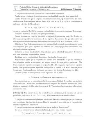 Projecto Delfos: Escola de Matem´atica Para Jovens 12
Experiˆencias com a Matem´atica O Diabo dos N´umeros
O conjunto dos n´umeros naturais tem cardinalidade numer´avel.
Analisemos a existˆencia de conjuntos com cardinalidade superior `a do numer´avel.
Cantor demonstrou que o conjunto dos n´umeros racionais, Q, ´e numer´avel. De facto,
os elementos deste conjunto s˜ao da forma a/b, com a, b ∈ Z e b = 0, e construimos a
aplica¸c˜ao bijectiva de Q em Z por
1/1 → 1 , 1/2 , 2/1 → 2 , 3 , 1/3 , 3/1 → 4 , 5 , . . .
e como os conjuntos Z e N tˆem a mesma cardinalidade, temos o que quer´ıamos demonstrar.
Indique a express˜ao anal´ıtica da aplica¸c˜ao anterior.
Cantor demonstrou tamb´em que entre o conjunto dos n´umeros reais, R e Q n˜ao ex-
iste uma correspondˆencia biunivoca. A sua hip´otese do cont´ınuo diz que n˜ao existe um
subconjunto dos n´umeros reais com cardinalidade superior `a de N e inferior `a de R.
Mais tarde Paul Cohen mostrou que este axioma ´e independente dos axiomas da teoria
dos conjuntos, pelo que a hip´otese do cont´ınuo ou a sua nega¸c˜ao s˜ao consistentes, com
alguma teoria dos conjuntos.
Voltando ao nosso hotel inﬁnito. Suponhamos que a inﬁnidade numer´avel de quartos
tem uma inﬁnidade numer´avel de janelas.
Justiﬁque que a cardinalidade do conunto das janelas ´e numer´avel.
Suponhamos agora que o conjunto das janelas est´a numerado, e que `as 23h59m as
dez primeiras janelas se estragam, ao mesmo tempo de reparamos a primeira. Nos
trinta segundos seguintes estragam-se as janelas 11 `a 20, enquanto reparamos a segunda
janela. Nos quinze segundos seguintes, estragam-se as janelas 21 `a 30 e a terceira janela
´e reparada. Continuando este fen´omeno a acontecer at´e `as doze badaladas, i.e. 24h.
Quantas janelas se estargaram e foram reparadas at´e `as 24h?
8. N´umeros alg´ebricos e transcendentes
Devemos convir que se a um n´umero lhe dessem a possibilidade de escolher n˜ao gostaria
de ser irracional. No entanto, a cardinalidade do conjunto dos n´umeros irracionais ´e, como
j´a vimos, superior `a de Q e coincide com a de R. Vamos introduzir um novo subconjunto
de n´umeros reais.
Deﬁni¸c˜ao 8.1. Um n´umero real ξ diz-se alg´ebrico se existirem cj ∈ Z tais que ξ ´e raiz do
polin´omio f(x) = c0xn
+ c1xn−1
+ · · · + cn. Caso contr´ario diz-se transcendente.
O conjunto dos n´umeros alg´ebricos ´e numer´avel? Do racioc´ınio empregue para mostrar
que o conjunto das janelas do nosso Hotel ´e numer´avel, conclu´ıu que o conjunto dos
n´umeros alg´ebricos ´e numer´avel.
O conjunto dos n´umeros transcendentes tem a potˆencia do cont´ınuo?
De facto, consideremos o n´umero alg´ebrico, ξ, que ´e uma ra´ız da equa¸c˜ao
f(x) = c0xn
+ c1xn−1
+ · · · + cn = 0 , cj ∈ Z , j = 0, 1, . . . , n ,
 