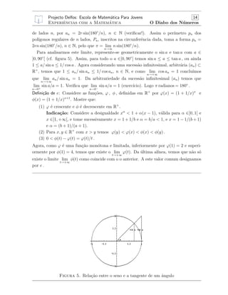 Projecto Delfos: Escola de Matem´atica Para Jovens 14
Experiˆencias com a Matem´atica O Diabo dos N´umeros
de lados n, por an = 2r sin(180◦
/n), n ∈ N (veriﬁcar!). Assim o per´ımetro pn dos
pol´ıgonos regulares de n lados, Pn, inscritos na circunferˆencia dada, toma a forma pn =
2rn sin(180◦
/n), n ∈ N, pelo que π = lim
n→∞
n sin(180◦
/n).
Para analisarmos este limite, represente-se geometricamente o sin a e tan a com a ∈
]0, 90◦
[ (cf. ﬁgura 5). Assim, para todo o a ∈]0, 90◦
[ temos sin a ≤ a ≤ tan a , ou ainda
1 ≤ a/ sin a ≤ 1/ cos a . Agora considerando uma sucess˜ao inﬁnitesimal, arbitr´aria (an) ⊂
R+
, temos que 1 ≤ an/ sin an ≤ 1/ cos an, n ∈ N, e como lim
n→+∞
cos an = 1 conclu´ımos
que lim
n→+∞
an/ sin an = 1. Da arbitrariedade da sucess˜ao inﬁnitesimal (an) temos que
lim
a→0+
sin a/a = 1. Veriﬁca que lim
a→0−
sin a/a = 1 (exerc´ıcio). Logo π radianos = 180◦
.
Deﬁni¸c˜ao de e: Considere as fun¸c˜oes, ϕ , φ , deﬁnidas em R+
por ϕ(x) = (1 + 1/x)x
e
φ(x) = (1 + 1/x)x+1
. Mostre que:
(1) ϕ ´e crescente e φ ´e decrescente em R+
.
Indica¸c˜ao: Considere a desigualdade xα
< 1 + α(x − 1), v´alida para α ∈]0, 1[ e
x ∈]1, +∞[, e tome sucessivamente x = 1 + 1/b e α = b/a < 1, e x = 1 − 1/(b + 1)
e α = (b + 1)/(a + 1).
(2) Para x, y ∈ R+
com x > y temos ϕ(y) < ϕ(x) < φ(x) < φ(y) .
(3) 0 < φ(t) − ϕ(t) = ϕ(t)/t .
Agora, como ϕ ´e uma fun¸c˜ao mon´otona e limitada, inferiormente por ϕ(1) = 2 e superi-
ormente por φ(1) = 4, temos que existe o lim
t→+∞
ϕ(t). Da ´ultima al´ınea, vemos que n˜ao s´o
existe o limite lim
t→+∞
φ(t) como coincide com o o anterior. A este valor comum designamos
por e .
Figura 5. Rela¸c˜ao entre o seno e a tangente de um ˆangulo
 