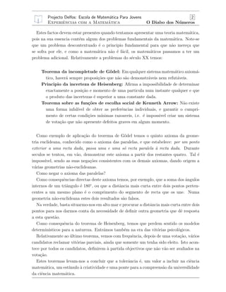 Projecto Delfos: Escola de Matem´atica Para Jovens 2
Experiˆencias com a Matem´atica O Diabo dos N´umeros
Estes factos devem estar presentes quando tentamos apresentar uma teoria matem´atica,
pois na sua essencia cont´em algum dos problemas fundamentais da matem´atica. Note-se
que um problema descontextuado ´e o principio fundamental para que n˜ao mere¸ca que
se sofra por ele, e como a matem´atica n˜ao ´e f´acil, os matem´aticos passamos a ter um
problema adicional. Relativamente a problemas do s´eculo XX temos:
Teorema da incompletude de G¨odel: Em qualquer sistema matem´atico axiom´a-
tico, haver´a sempre proposi¸c˜oes que n˜ao s˜ao demonstr´aveis nem refut´aveis.
Principio da incerteza de Heisenberg: Aﬁrma a impossibilidade de determinar
exactamente a posi¸c˜ao e momento de uma particula num instante qualquer e que
o produto das incertezas ´e superior a uma constante dada.
Teorema sobre as fun¸c˜oes de escolha social de Kenneth Arrow: N˜ao existe
uma forma infal´ıvel de obter as preferˆencias individuais, e garantir o cumpri-
mento de certas condi¸c˜oes m´ınimas razoaveis, i.e. ´e impossivel criar um sistema
de vota¸c˜ao que n˜ao apresente defeitos graves em algum momento.
Como exemplo de aplica¸c˜ao do teorema de G¨odel temos o quinto axioma da geome-
tria euclideana, conhecido como o axioma das paralelas, e que estabelece: por um ponto
exterior a uma recta dada, passa uma e uma s´o recta paralela `a recta dada. Durante
seculos se tentou, em v˜ao, demonstrar este axioma a partir dos restantes quatro. Tal ´e
imposs´ıvel, sendo as suas nega¸c˜oes consistentes com os demais axiomas, dando origem a
v´arias geometrias n˜ao-euclideanas.
Como negar o axioma das paralelas?
Como consequˆencias directas deste axioma temos, por exemplo, que a soma dos ˆangulos
internos de um triˆangulo ´e 180◦
, ou que a distˆancia mais curta entre dois pontos perten-
centes a um mesmo plano ´e o comprimento do segmento de recta que os une. Numa
geometria n˜ao-euclideana estes dois resultados s˜ao falsos.
Na verdade, basta situarmo-nos em alto mar e procurar a distˆancia mais curta entre dois
pontos para nos darmos conta da necessidade de deﬁnir outra geometria que dˆe resposta
a esta quest˜ao.
Como consequˆencia do teorema de Heisenberg, temos que perdem sentido os modelos
determin´ısticos para a natureza. Entr´amos tamb´em na era das vit´orias psicol´ogicos.
Relativamente ao ´ultimo teorema, vemos com frequˆencia, depois de uma vota¸c˜ao, v´arios
candidatos reclamar vit´orias parciais, ainda que somente um tenha sido eleito. Isto acon-
tece por todos os candidatos, deﬁnirem `a partida objectivos que n˜ao v˜ao ser avaliados na
vota¸c˜ao.
Estes teoremas levam-nos a concluir que a tolerˆancia ´e, um valor a incluir na ciˆencia
matem´atica, um est´ımulo `a criatividade e uma ponte para a compreens˜ao da universilidade
da ciˆencia matem´atica.
 