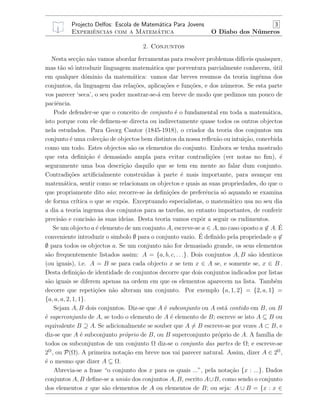 Projecto Delfos: Escola de Matem´atica Para Jovens 3
Experiˆencias com a Matem´atica O Diabo dos N´umeros
2. Conjuntos
Nesta sec¸c˜ao n˜ao vamos abordar ferramentas para resolver problemas dif´ıceis quaisquer,
mas t˜ao s´o introduzir linguagem matem´atica que porventura parcialmente conhecem, ´util
em qualquer d´ominio da matem´atica: vamos dar breves resumos da teoria ing´enua dos
conjuntos, da linguagem das rela¸c˜oes, aplica¸c˜oes e fun¸c˜oes, e dos n´umeros. Se esta parte
vos parecer ‘seca’, o seu poder mostrar-se-´a em breve de modo que pedimos um pouco de
paciˆencia.
Pode defender-se que o conceito de conjunto ´e o fundamental em toda a matem´atica,
isto porque com ele deﬁnem-se directa ou indirectamente quase todos os outros objectos
nela estudados. Para Georg Cantor (1845-1918), o criador da teoria dos conjuntos um
conjunto ´e uma colec¸c˜ao de objectos bem distintos da nossa reﬂex˜ao ou intui¸c˜ao, concebida
como um todo. Estes objectos s˜ao os elementos do conjunto. Embora se tenha mostrado
que esta deﬁni¸c˜ao ´e demasiado ampla para evitar contradi¸c˜oes (ver notas no ﬁm), ´e
seguramente uma boa descri¸c˜ao daquilo que se tem em mente ao falar dum conjunto.
Contradi¸c˜oes artiﬁcialmente construidas `a parte ´e mais importante, para avan¸car em
matem´atica, sentir como se relacionam os objectos e quais as suas propriedades, do que o
que propriamente dito s˜ao; recorre-se `as deﬁni¸c˜oes de preferˆencia s´o aquando se examina
de forma cr´ıtica o que se expˆos. Exceptuando especialistas, o matem´atico usa no seu dia
a dia a teoria ingenua dos conjuntos para as tarefas, no entanto importantes, de conferir
precis˜ao e concis˜ao `as suas ideias. Desta teoria vamos expˆor a seguir os rudimentos.
Se um objecto a ´e elemento de um conjunto A, escreve-se a ∈ A, no caso oposto a ∈ A. ´E
conveniente introduzir o simbolo ∅ para o conjunto vazio. ´E deﬁnido pela propriedade a ∈
∅ para todos os objectos a. Se um conjunto n˜ao for demasiado grande, os seus elementos
s˜ao frequentemente listados assim: A = {a, b, c, . . .}. Dois conjuntos A, B s˜ao identicos
(ou iguais), i.e. A = B se para cada objecto x se tem x ∈ A se, e somente se, x ∈ B .
Desta deﬁni¸c˜ao de identidade de conjuntos decorre que dois conjuntos indicados por listas
s˜ao iguais se diferem apenas na ordem em que os elementos aparecem na lista. Tamb´em
decorre que repeti¸c˜oes n˜ao alteram um conjunto. Por exemplo {a, 1, 2} = {2, a, 1} =
{a, a, a, 2, 1, 1}.
Sejam A, B dois conjuntos. Diz-se que A ´e subconjunto ou A est´a contido em B, ou B
´e superconjunto de A, se todo o elemento de A ´e elemento de B; escreve se isto A ⊆ B ou
equivalente B ⊇ A. Se adicionalmente se souber que A = B escreve-se por vezes A ⊂ B, e
diz-se que A ´e subconjunto pr´oprio de B, ou B superconjunto pr´oprio de A. A fam´ılia de
todos os subconjuntos de um conjunto Ω diz-se o conjunto das partes de Ω; e escreve-se
2Ω
, ou P(Ω). A primeira nota¸c˜ao em breve nos vai parecer natural. Assim, dizer A ∈ 2Ω
,
´e o mesmo que dizer A ⊆ Ω.
Abrevia-se a frase “o conjunto dos x para os quais ...”, pela nota¸c˜ao {x : ...}. Dados
conjuntos A, B deﬁne-se a uni˜ao dos conjuntos A, B, escrito A∪B, como sendo o conjunto
dos elementos x que s˜ao elementos de A ou elementos de B; ou seja: A ∪ B = {x : x ∈
 