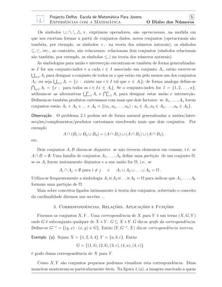 Projecto Delfos: Escola de Matem´atica Para Jovens 5
Experiˆencias com a Matem´atica O Diabo dos N´umeros
Os simbolos ∪, ∩, , , ×, exprimem operadores, s˜ao operacionais, na medida em
que nos exortam formar a partir de conjuntos dados, novos conjuntos (operacionais s˜ao
tamb´em, por exemplo, os simbolos +, · na teoria dos n´umeros naturais); os s´ımbolos
⊆, ⊂, etc., ao contr´ario, s˜ao relacionais: relacionam dois conjuntos (s´ımbolos relacionais
s˜ao tamb´em, por exemplo, os s´ımbolos ≤, | na teoria dos n´umeros naturais).
As simbologias para uni˜ao e intersec¸c˜ao encontram-se tamb´em de forma generalizadas:
se I for um conjunto-index e a cada i ∈ I associado um conjunto Ai, ent˜ao escreve-se
i∈I Ai para designar o conjunto de todos os x que est˜ao em pelo menos um dos conjuntos
Ai; ou seja i∈I Ai = {x : existe um i ∈ I tal que x ∈ Ai}; de forma analoga deﬁne-se
i∈I Ai = {x : para todos os i ∈ Ix ∈ Ai}. Se o conjunto-index for I = {1, 2, . . . , n},
utilizam-se as alternativas n
i=1 Ai e n
i=1 Ai para designar estas uni˜ao e intersec¸c˜ao.
Deﬁnem-se tamb´em produtos cartesianos com mais que dois factores: se A1, . . . , An forem
conjuntos ent˜ao A1 × A2 × ... × Ak = {(a1, a2, . . . , ak) : a1 ∈ A1, a2 ∈ A2, . . . , ak ∈ Ak}.
Observa¸c˜ao . O problema 2.1 podem ser de forma natural generalizadas a uni˜oes/inter-
sec¸c˜oes/complementos/produtos cartesianos envolvendo mais que dois conjuntos. Por
exemplo
A ∩ (B1 ∪ B2 ∪ B3) = (A ∩ B1) ∪ (A ∩ B1) ∪ (A ∩ B1);
etc.
Dois conjuntos A, B dizem-se disjuntos se n˜ao tiverem elementos em comum, i.´e. se
A ∩ B = ∅. Uma fam´ılia de conjuntos A1, . . . , Ak deﬁne uma parti¸c˜ao de um conjunto Ω,
se os Ai forem mutuamente disjuntos e a sua uni˜ao for Ω, i.e., se
Ai ∩ Aj = ∅ para i = j e A1 ∪ A2 ∪ . . . ∪ Ak = Ω .
Utiliza-se frequentemente a simbologia A1 A2 . . . Ak = Ω para indicar que A1, . . . , Ak
formam uma parti¸c˜ao de Ω.
Mais sobre conceitos ligados intimamente `a teoria dos conjuntos, sobretudo o conceito
da cardinalidade diremos nas secc˜oes ...
3. Correspondˆencias, Relac¸˜oes, Aplicac¸˜oes e Func¸˜oes
Fixemos os conjuntos X, Y . Uma correspondˆencia de X para Y ´e um terno (X, G, Y )
onde G ´e subconjunto qualquer de X ×Y : G ⊆ X ×Y. G diz-se grafo da correspondˆencia.
Deﬁne-se G−1
= {(y, x) : (x, y) ∈ G}. Ent˜ao (Y, G−1
, X) diz-se correspondˆencia inversa.
Exemplo (a). Sejam X = {1, 2, 3, 4}, Y = {a, b, c}. Ent˜ao
G = {(1, b), (2, b), (3, c), (4, a), (4, c)}
´e grafo duma correspondˆencia de X para Y.
Como X, Y s˜ao conjuntos pequenos podemos visualizar esta correspondˆencia. Duas
maneiras mostraram-se particularmente `uteis. Na ﬁgura 1.(a), a imagem suscitada a quem
 