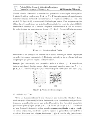 Projecto Delfos: Escola de Matem´atica Para Jovens 6
Experiˆencias com a Matem´atica O Diabo dos N´umeros
conhece sistemas cartesianos: os elementos do grafo G s˜ao indicados por pontos gordos;
´e habito identiﬁcar os elementos de X em X × Y (as primeiras coordenadas) com os
elementos dum eixo horizontal, e os elementos de Y (‘segundas coordenadas’) com o eixo
vertical. Na ﬁgura 1.(b), o mesmo grafo ´e indicado por arestas. Uma imagem como esta
´ultima diz-se frequentemente um grafo bipartito orientado (por causa das setas). ´E h´abito
identiﬁcar os elementos de X com n´os `a esquerda, os elementos de Y com n´os `a direita.
Os grafos inversos s˜ao mostrados nas ﬁguras 1.(c) e 1.(d). Correspondˆencias surgem de
(a) (b) (c) (d)
Figura 1. Representa¸c˜ao de Grafos
forma natural em aplica¸c˜oes da matem´atica ao estudo de situa¸c˜oes sociais: veja-se por
exemplo o teorema do casamento (p. ). Dentro da matem´atica, s˜ao as rela¸c˜oes bin´arias e
as aplica¸c˜oes que que d˜ao origem a correspondˆencias.
Exemplo (b). Uma rela¸c˜ao bem conhecida a todos ´e a rela¸c˜ao ‘≤’. `A esquerda sua
imagem cartesiana; `a direita a mesma rela¸c˜ao como grafo bipartito, para o caso X = Y =
{1, 2, 3, 4, 5}. Marc´amos um ponto (x, y) como sendo gordo ou tra¸c´amos uma aresta (x, y)
(a) (b)
Figura 2. Grafos de Representa¸c˜oes
se, e somente se, x ≤ y .
O que n´os cham´amos (de acordo com pelo menos uma enciclop´edia “standard” da ma-
tem´atica) grafo duma correspondˆencia, ´e em muitas obras chamado uma rela¸c˜ao bin´aria,
termo que a enciclop´edia reserva para grafos G decid´ıveis: isto ´e se existir um m´etodo
para decidir para qualquer par (x, y) ∈ X × Y se sim ou n˜ao (x, y) ∈ G . N˜ao vamos
ser aqui demasiado rigorosos, e utilizar as palavras correspondˆencia, grafo, e rela¸c˜ao
de formas permut´aveis, escolhendo a palavra segundo o que melhor parece reﬂectir o
actual uso. Escreve-se para rela¸c˜oes R em vez de (x, y) ∈ R tamb´em xRy (generalizando
 