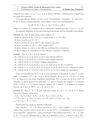 Projecto Delfos: Escola de Matem´atica Para Jovens 7
Experiˆencias com a Matem´atica O Diabo dos N´umeros
nota¸c˜oes tais como x ≤ y, x = y, x ≡ y (a ´ultima nota¸c˜ao ´e utilizada para congruˆencias
na teoria dos n´umeros).
Correspondˆencias podem ser em certas circunstˆancias, compostas. Se (X, G, Y ) e
(Y, H, Z) forem correspondˆencias, ent˜ao deﬁne-se uma nova correspondˆencia
(X, H a G, Z) := {(x, z) : ∃y ∈ Y xGy e yHz} .
Dado um conjunto X, a diagonal de X ´e denotada e deﬁnida por ∆X = {(x, x) : x ∈ X}.
As seguintes deﬁni¸c˜oes se tem mostrado particularmente ´uteis no trabalho com rela¸c˜oes.
Deﬁni¸c˜ao 3.1. Seja R uma rela¸c˜ao num conjunto X.
· R diz-se reﬂexiva se ∆X ⊆ R. (i.e. se para todos os x ∈ X, xRx.)
· R diz-se sim´etrica se R = R−1
.
· R diz-se antisim´etrica se xRx e x Rx implicar que xRx;
· R diz-se transitiva se xRx e x Rx implica xRx
· R diz-se rela¸c˜ao de ordem se for reﬂexiva, antisim´etrica, e transitiva.
· R diz-se rela¸c˜ao de equivalˆencia se for reﬂexiva, sim´etrica e transitiva.
Exemplo . Seja X = {0, 1, 2, 3, 4}. Ent˜ao:
· R = {(0, 0), (1, 1), (1, 2), (2, 2), (3, 3)} ´e uma rela¸c˜ao reﬂexiva.
· R = {(0, 2), (1, 2), (2, 0), (2, 1), (3, 3)} ´e uma rela¸c˜ao sim´etrica.
· R = {(0, 0), (0, 3), (1, 1), (2, 2)} ´e rela¸c˜ao antisim´etrica.
· R = {(0, 0), (0, 1), (1, 0), (0, 2), (1, 1), (1, 2), (2, 0), (2, 1), (0, 3)} ´e transitiva.
· R = {(0, 0), (1, 1), (1, 2), (1, 3), (1, 4), (2, 2), (2, 4), (3, 3), (3, 4), (4, 4)} ´e rela¸c˜ao de ordem.
· R = {(0, 0), (0, 3), (1, 4), (2, 2), (3, 0), (3, 3), (4, 1), (4, 4)} ´e rela¸c˜ao de equivalˆencia.
Uma correspondˆencia (X, f, Y ) diz se uma aplica¸c˜ao ou fun¸c˜ao de X para Y , se para
cada x o conjunto f(x) = {y : (x, y) ∈ f} for singular: Se (x, y) ∈ f e (x, y ) ∈ f, ent˜ao
y = y . Escreve-se (em abuso lingu´ıstico/notacional) f(x) = y (em vez de f(x)={y}). O
conjunto X diz-se dom´ınio da aplica¸c˜ao, e Y diz-se conjunto da chegada. O conjunto
f(X) := {f(x) : x ∈ X} diz-se conjunto imagem de f. Para Y ⊆ Y deﬁne-se a imagem
inversa de Y por f−1
(Y ) = {x ∈ X : f(x) ∈ X}.
Exerc´ıcio 3.1. Seja f : X → Y uma aplica¸c˜ao, sejam X1, X2 ⊆ X e Y1, Y2 ⊆ Y. Ent˜ao
tˆem-se as seguintes aﬁrma¸c˜oes:
· f(X1 ∩ X2) ⊆ f(X1) ∩ f(X2) e f(X1 ∪ X2) = f(X1) ∪ f(X2).
· f−1
(Y1 ∩ Y2) = f−1
(Y1) ∩ f−1
(Y2) e f−1
(Y1 ∪ Y2) = f−1
(Y1) ∪ f−1
(Y2).
· f−1
(X  X1) = Y  f−1
(X1).
Importantes s˜ao ainda as seguintes deﬁni¸c˜oes:
Uma fun¸c˜ao f : X → Y diz-se injectiva se f(x) = f(x ) implica x = x ; f diz-se
sobrejectiva se para cada y existir um x tal que f(x) = y; ﬁnalmente f diz-se bijectiva
se for injectiva e sobrejectiva. Uma permuta¸c˜ao ´e uma fun¸c˜ao bijectiva f : X → X. Seja
f : X → Y e y ∈ Y. Diremos que y ´e alvo de f aplicado a x (ou ... f para x) se y = f(x).
 