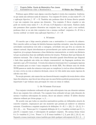 Projecto Delfos: Escola de Matem´atica Para Jovens 8
Experiˆencias com a Matem´atica O Diabo dos N´umeros
Podemos agora deﬁnir mais alguns conceitos ligados `a teoria dos conjuntos: lembrem-
se que ainda n˜ao sabemos nada de n´umeros. Um conjunto Ω ´e ﬁnito, se n˜ao existir Ω ⊂ Ω
e aplica¸c˜ao bijectiva f : Ω → Ω. Tamb´em n˜ao podemos dizer de forma directa quando
´e que um conjunto tem apenas um elemento. Um conjunto S diz-se singular se n˜ao
pode ser escrito como uni˜ao S = A ∪ B com A, B disjuntos e n˜ao-vazios. Embora ainda
n˜ao possamos dizer quantos elementos um conjunto tem, ou seja, qual a sua cardinal,
podemos dizer se ou n˜ao dois conjuntos tem a mesma cardinal: conjuntos A e B tˆem a
mesma cardinal se existir uma aplica¸c˜ao bijectiva f : A → B.
4. N´umeros
O conceito que o leigo associa primeiro com a matem´atica ´e o conceito do n´umero.
Este conceito sofreu ao longo da hist´oria humana repetidas extens˜oes: uma das primeiras
actividades matem´aticas ter´a sido a contagem; actividade esta que leva ao conceito do
n´umero natural; depois introduziram-se provavelmente por raz˜oes mercantis os n´umeros
negativos; j´a os gregos chamaram a duas distˆancias comensur´aveis, se existir um distˆancia
tal que as primeiras duas s˜ao m´ultiplos inteiros da ter¸ceira. Podemos dizer que falaram de
n´umeros racionais. Diz a lenda que ﬁcaram chocados quando descobriram que diagonal
e lado dum quadrado n˜ao est˜ao em rela¸c˜ao comensur´avel; em linguagem moderna isto
equivale a que
√
2 ´e irracional. A teoria dos n´umeros irracionais isto ´e a passagem rigorosa
dos racionais para os reais ´e uma conquista do s´eculo XIX. Nos ´ultimos anos do s´eculo
XVIII passou-se ainda dos n´umeros reais para os complexos (o real na altura identiﬁcava-
se com a recta ou com os n´umeros decimais, sem-se ter tido ainda uma no¸c˜ao rigorosa do
c´alculo com eles)
Na sec¸c˜ao presente, n˜ao vamos dar um desenvolvimento completo da teoria destes v´arios
tipos dos n´umeros, mas t˜ao-s´o um esbo¸co que em anos fut´uros poder˜ao pormenorizar: mais
importante ´e que tenham uma percep¸c˜ao de como as coisas se enﬁam.
5. Os N´umeros Naturais
Um conjunto totalmente ordenado tal que cada subconjunto tem um elemento m´ınimo
diz-se um conjunto bem ordenado. Um conjunto bem ordenado tal que cada elemento do
mesmo ´e tambem subconjunto do mesmo, diz-se um n´umero ordinal. ´E h´abito denotar
n´umeros ordinais por letras gregas: α, β, . . . .
De acordo com que todos os conceitos matem´aticos podem ser deﬁninidos atrav´es do
conceito conjunto, esque¸cam-se por um momento que pensam j´a conhecer os n´umeros
naturais. Considerem a seguinte sequˆencia de deﬁni¸c˜oes: 0 = ∅, 1 = {0}, 2 = {0, 1}, 3 =
{0, 1, 2}, ... etc. Temos que 0 ∈ 1 (segundo deﬁni¸c˜ao de 1); e ´e tamb´em verdade que 0 ⊆ 1,
pois ∅, o conjunto vazio, ´e subconjunto de qualquer conjunto. Da mesma forma temos
0 ∈ 2 e tamb´em 0 ⊆ 2 etc. Temos 1 ∈ 2. E temos tamb´em 1 ⊆ 2, pois {0} ⊆ {0, 1}. etc.
Segundo a nossa constru¸c˜ao vemos tamb´em que dado qualquer subconjunto de {0, 1, 2, ....}
 