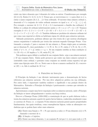 Projecto Delfos: Escola de Matem´atica Para Jovens 9
Experiˆencias com a Matem´atica O Diabo dos N´umeros
existe um ´unico elemento que ´e elemento de todos os outros: Consideremos por exemplo
{2, 3, 4, 5}. Ent˜ao 2 ∈ 3, 2 ∈ 4, 2 ∈ 5. Vemos que, se escrevermos m < n para dizer m ∈ n,
ent˜ao o nosso conjunto {0, 1, 2, . . .} ´e bem ordenado. O sucessor dum n´umero ordinal α,
denotado α ´e o conjunto de todos ordinais menores ou igual a α: α = {ζ : ζ ≤ α}.
Por exemplo o sucessor de 2 ´e 3: 2’=3; e 3 ´e exactamente a familia dos ordinais≤ 2.
Deﬁne se a adi¸c˜ao de ordinais indutivamente assim α + 0 = α; α + β = (α + β) . Vejamos
exemplos 2 + 0 = 2. 2 + 1 = 2 + 0 = (2 + 0) = 2 = 3; 1 + 1 = 1 + 0 = (1 + 0) = 2.
1 + 2 = 1 + 1 = (1 + 1) = 2 = 3. Tamb´em deﬁnem-se produtos de n´umeros ordinais tal
que como caso especial se obt´em as habituais regras de c´alculo para n´umeros naturais.
Saltando pormenores, podemos aﬁrmar que esta teoria d´a o que noutras abordagens
menos conjuntistas ´e conhecido por teoria dos naturais segundo Giuseppe Peano. Con-
tinuando a nota¸c˜ao x para o sucessor de um n´umero x, Peano exigiu para os naturais,
que se denotam N , cinco postulados: i. 1 ∈ N ; ii. Se x ∈ N , ent˜ao x ∈ N ; iii. Se x ∈ N ,
ent˜ao x = 1. iv. x = y , ent˜ao x = y. v. Se um conjunto satisfaz as duas condi¸c˜oes a)
1 ∈ M e b) x ∈ M implica x ∈ M, ent˜ao N ⊆ M .
N´os podemos agora deﬁnir a cardinal de um conjunto ﬁnito: seja n um n´umero natural,
e M um conjunto ﬁnito. Ent˜ao pode provar-se que existe um ´unico n´umero natural m
(entendido como ordinal, e portanto como conjunto no sentido acima exposto) tal que
existe uma bijec¸c˜ao entre M e m. Neste caso m diz-se o numero cardinal de M, e escreve-
se |M| = m, lido `a cardinal de M ´e m.’
6. Princ´ıpio de Induc¸˜ao
O Princ´ıpio da Indu¸c˜ao ´e um eﬁciente instrumento para a demonstra¸c˜ao de factos
referentes aos n´umeros naturais. Por isso deve adquirir-se pr´atica em sua utiliza¸c˜ao.
Por outro lado, ´e importante tamb´em conhecer o signiﬁcado e sua posi¸c˜ao dentro da
Matem´atica. Entender o Princ´ıpio da Indu¸c˜ao ´e praticamente o mesmo que entender os
n´umeros naturais.
Apresentamos a seguir uma breve exposi¸c˜ao sobre os n´umeros naturais, onde o Princ´ıpio
da Indu¸c˜ao se insere adequadamente e mostra sua for¸ca te´orica.
Deve-se a Giussepe Peano (1858-1932) a constata¸c˜ao de que se pode elaborar toda a
teoria dos n´umeros naturais a partir de quatro factos b´asicos, conhecidos atualmente como
os axiomas de Peano, i.e. o conjunto N dos n´umeros naturais possui quatro propriedades
fundamentais, das quais resultam, como conseq¨uˆencias l´ogicas, todas as aﬁrma¸c˜oes ver-
dadeiras que se podem fazer sobre esses n´umeros:
(A): Existe uma fun¸c˜ao s : N → N, que associa a cada n ∈ N um elemento s(n) ∈ N,
chamado o sucessor de n.
(B): A fun¸c˜ao s ´e injetiva.
(C): Existe um ´unico elemento, 1, no conjunto N, tal que 1 ∈ s(n) para todo n ∈ N.
 