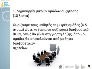 1. Δημιουργία μικρών ομάδων συζήτησης
(10 λεπτά)
Χωρίζουμε τους μαθητές σε μικρές ομάδες (4-5
άτομα) ώστε καθεμία να συζητήσει διαφορετικό
θέμα, όπως θα γίνει στη γιορτή λήξης, όπου οι
ομάδες θα αποτελούνται από μαθητές
διαφορετικών
σχολείων.
 