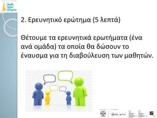 2. Ερευνητικό ερώτημα (5 λεπτά)
Θέτουμε τα ερευνητικά ερωτήματα (ένα
ανά ομάδα) τα οποία θα δώσουν το
έναυσμα για τη διαβούλευση των μαθητών.
 